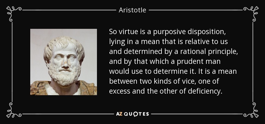 So virtue is a purposive disposition, lying in a mean that is relative to us and determined by a rational principle, and by that which a prudent man would use to determine it. It is a mean between two kinds of vice, one of excess and the other of deficiency. - Aristotle