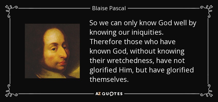 So we can only know God well by knowing our iniquities. Therefore those who have known God, without knowing their wretchedness, have not glorified Him, but have glorified themselves. - Blaise Pascal