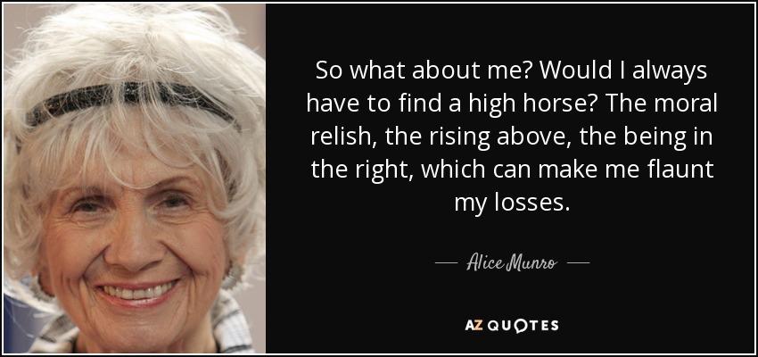 So what about me? Would I always have to find a high horse? The moral relish, the rising above, the being in the right, which can make me flaunt my losses. - Alice Munro