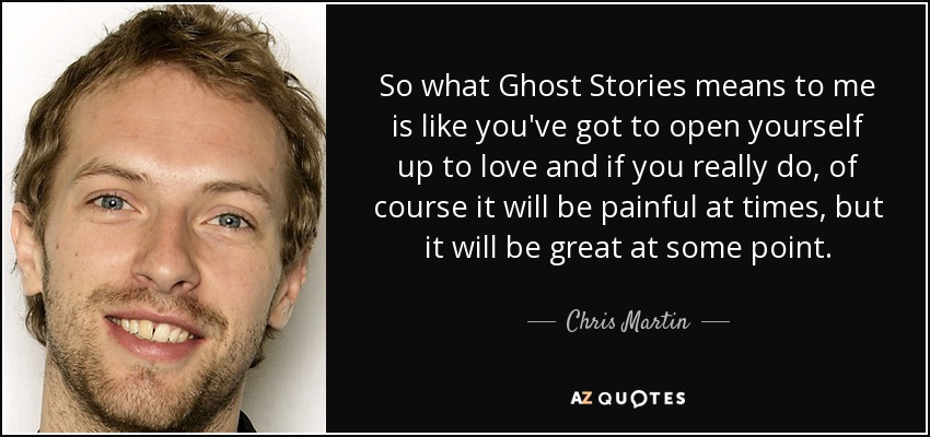 So what Ghost Stories means to me is like you've got to open yourself up to love and if you really do, of course it will be painful at times, but it will be great at some point. - Chris Martin