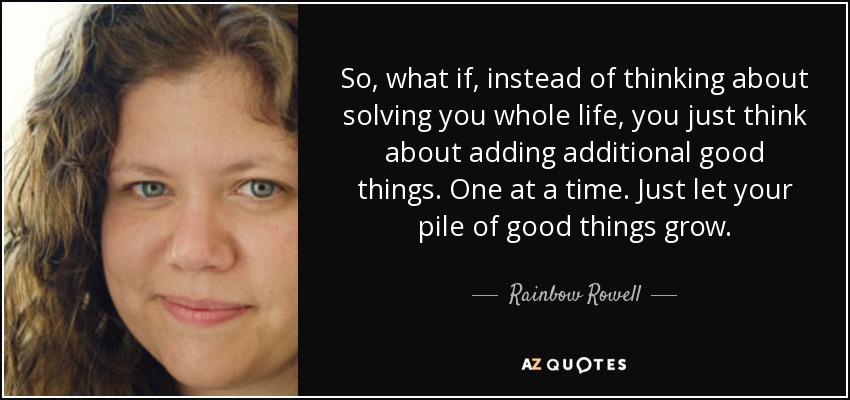So, what if, instead of thinking about solving you whole life, you just think about adding additional good things. One at a time. Just let your pile of good things grow. - Rainbow Rowell
