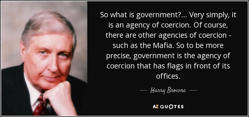 So what is government?... Very simply, it is an agency of coercion. Of course, there are other agencies of coercion - such as the Mafia. So to be more precise, government is the agency of coercion that has flags in front of its offices. - Harry Browne
