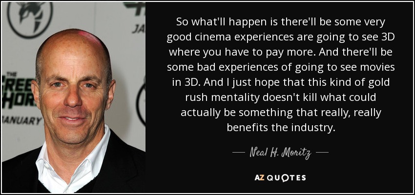 So what'll happen is there'll be some very good cinema experiences are going to see 3D where you have to pay more. And there'll be some bad experiences of going to see movies in 3D. And I just hope that this kind of gold rush mentality doesn't kill what could actually be something that really, really benefits the industry. - Neal H. Moritz