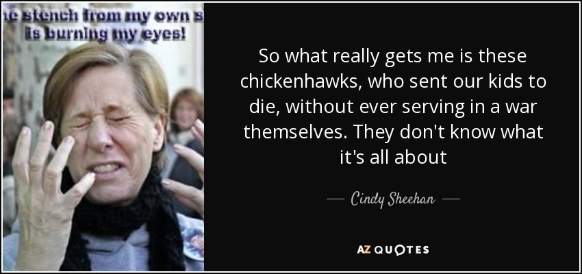 So what really gets me is these chickenhawks, who sent our kids to die, without ever serving in a war themselves. They don't know what it's all about - Cindy Sheehan