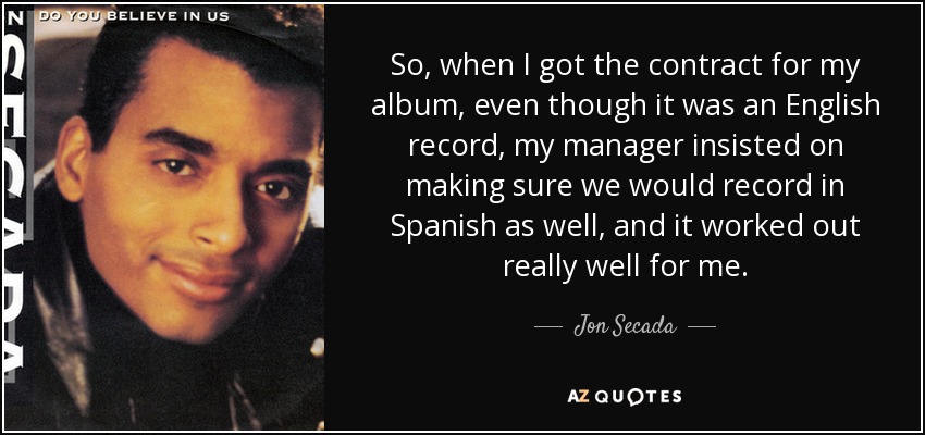 So, when I got the contract for my album, even though it was an English record, my manager insisted on making sure we would record in Spanish as well, and it worked out really well for me. - Jon Secada