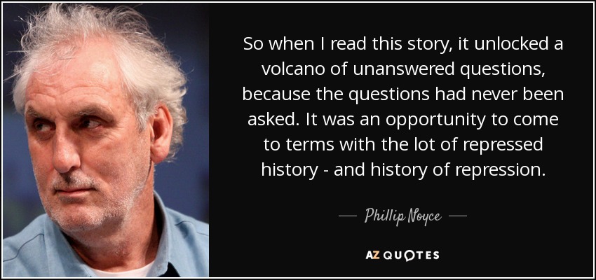 So when I read this story, it unlocked a volcano of unanswered questions, because the questions had never been asked. It was an opportunity to come to terms with the lot of repressed history - and history of repression. - Phillip Noyce