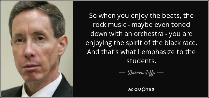 So when you enjoy the beats, the rock music - maybe even toned down with an orchestra - you are enjoying the spirit of the black race. And that's what I emphasize to the students. - Warren Jeffs