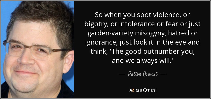 So when you spot violence, or bigotry, or intolerance or fear or just garden-variety misogyny, hatred or ignorance, just look it in the eye and think, 'The good outnumber you, and we always will.' - Patton Oswalt