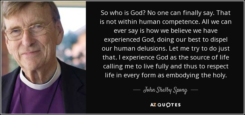 So who is God? No one can finally say. That is not within human competence. All we can ever say is how we believe we have experienced God, doing our best to dispel our human delusions. Let me try to do just that. I experience God as the source of life calling me to live fully and thus to respect life in every form as embodying the holy. - John Shelby Spong