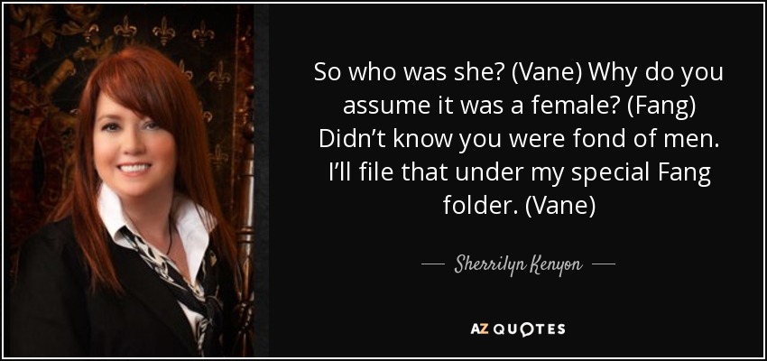 So who was she? (Vane) Why do you assume it was a female? (Fang) Didn’t know you were fond of men. I’ll file that under my special Fang folder. (Vane) - Sherrilyn Kenyon