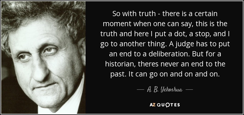 So with truth - there is a certain moment when one can say, this is the truth and here I put a dot, a stop, and I go to another thing. A judge has to put an end to a deliberation. But for a historian, theres never an end to the past. It can go on and on and on. - A. B. Yehoshua