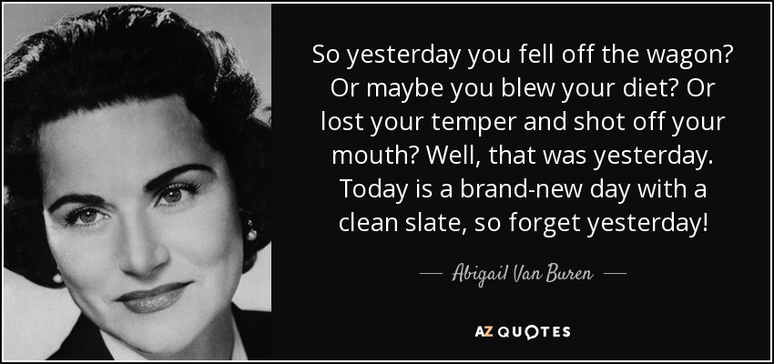 So yesterday you fell off the wagon? Or maybe you blew your diet? Or lost your temper and shot off your mouth? Well, that was yesterday. Today is a brand-new day with a clean slate, so forget yesterday! - Abigail Van Buren
