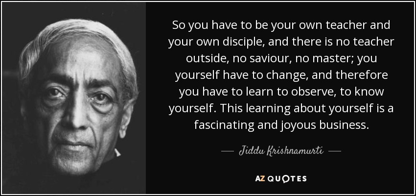 So you have to be your own teacher and your own disciple, and there is no teacher outside, no saviour, no master; you yourself have to change, and therefore you have to learn to observe, to know yourself. This learning about yourself is a fascinating and joyous business. - Jiddu Krishnamurti