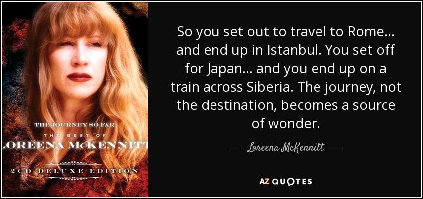 So you set out to travel to Rome... and end up in Istanbul. You set off for Japan... and you end up on a train across Siberia. The journey, not the destination, becomes a source of wonder. - Loreena McKennitt
