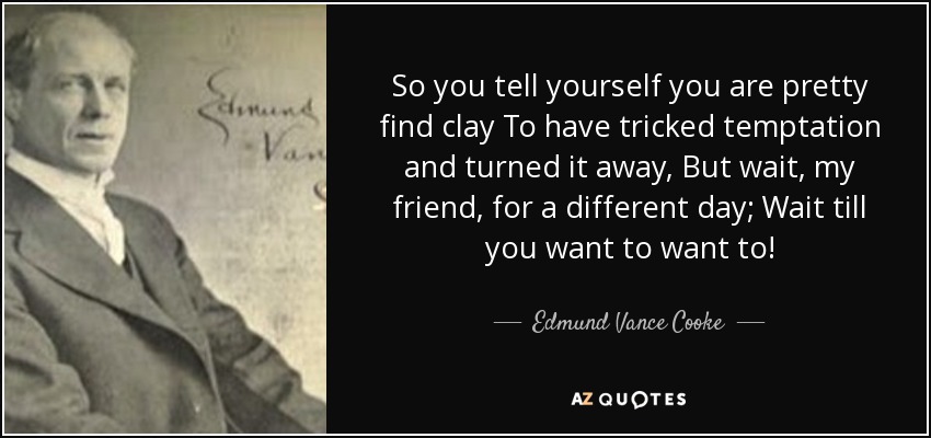 So you tell yourself you are pretty find clay To have tricked temptation and turned it away, But wait, my friend, for a different day; Wait till you want to want to! - Edmund Vance Cooke