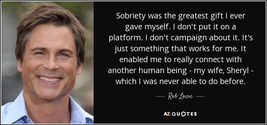 Sobriety was the greatest gift I ever gave myself. I don't put it on a platform. I don't campaign about it. It's just something that works for me. It enabled me to really connect with another human being - my wife, Sheryl - which I was never able to do before. - Rob Lowe
