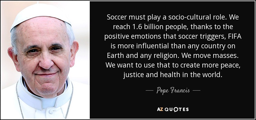 Soccer must play a socio-cultural role. We reach 1.6 billion people, thanks to the positive emotions that soccer triggers, FIFA is more influential than any country on Earth and any religion. We move masses. We want to use that to create more peace, justice and health in the world. - Pope Francis