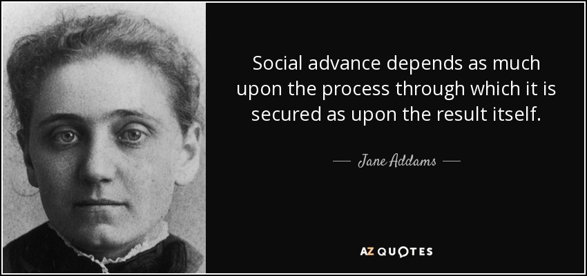 Social advance depends as much upon the process through which it is secured as upon the result itself. - Jane Addams