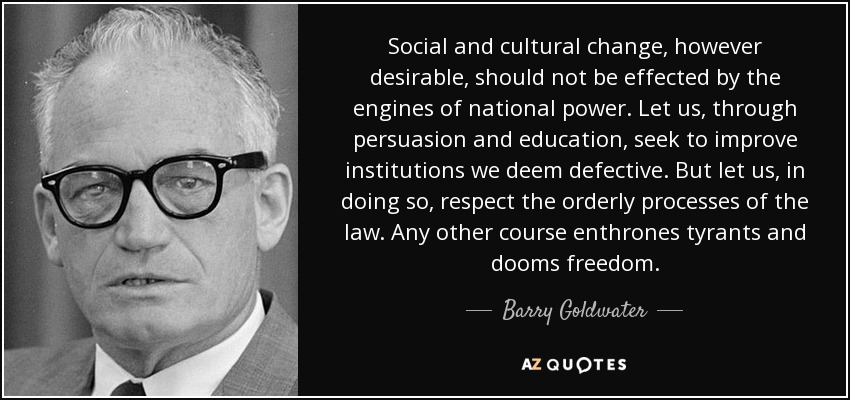 Social and cultural change, however desirable, should not be effected by the engines of national power. Let us, through persuasion and education, seek to improve institutions we deem defective. But let us, in doing so, respect the orderly processes of the law. Any other course enthrones tyrants and dooms freedom. - Barry Goldwater
