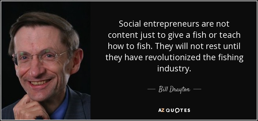 Social entrepreneurs are not content just to give a fish or teach how to fish. They will not rest until they have revolutionized the fishing industry. - Bill Drayton