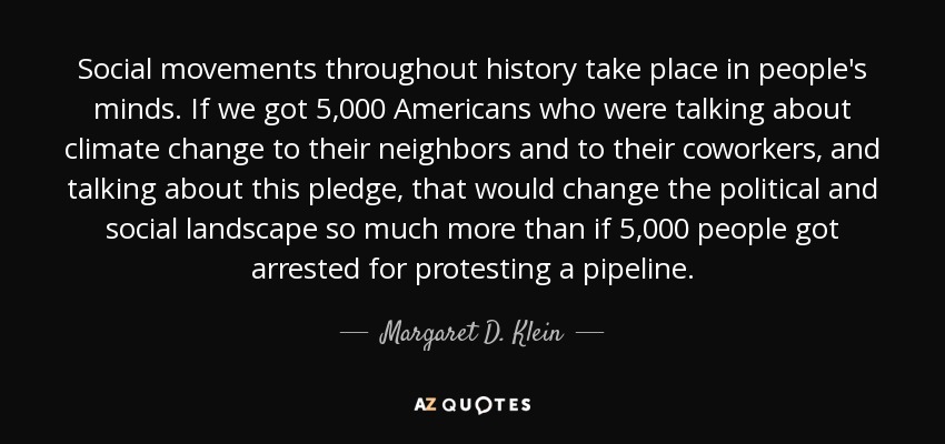Social movements throughout history take place in people's minds. If we got 5,000 Americans who were talking about climate change to their neighbors and to their coworkers, and talking about this pledge, that would change the political and social landscape so much more than if 5,000 people got arrested for protesting a pipeline. - Margaret D. Klein