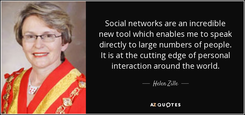 Social networks are an incredible new tool which enables me to speak directly to large numbers of people. It is at the cutting edge of personal interaction around the world. - Helen Zille