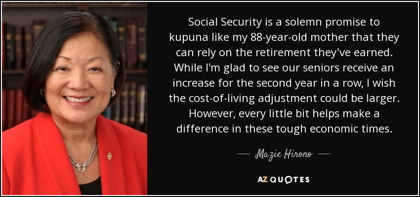 Social Security is a solemn promise to kupuna like my 88-year-old mother that they can rely on the retirement they've earned. While I'm glad to see our seniors receive an increase for the second year in a row, I wish the cost-of-living adjustment could be larger. However, every little bit helps make a difference in these tough economic times. - Mazie Hirono