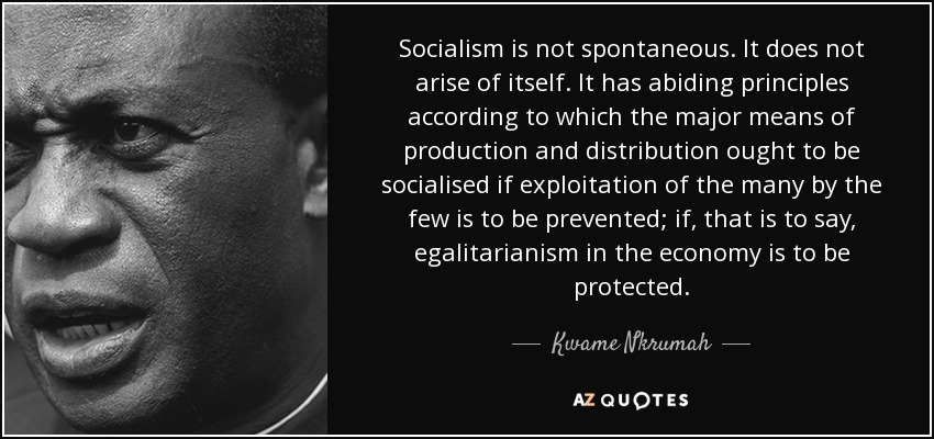 Socialism is not spontaneous. It does not arise of itself. It has abiding principles according to which the major means of production and distribution ought to be socialised if exploitation of the many by the few is to be prevented; if, that is to say, egalitarianism in the economy is to be protected. - Kwame Nkrumah