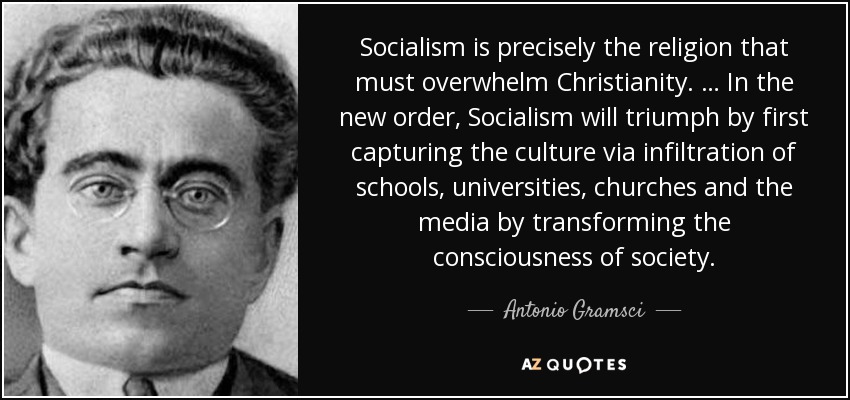 Socialism is precisely the religion that must overwhelm Christianity. … In the new order, Socialism will triumph by first capturing the culture via infiltration of schools, universities, churches and the media by transforming the consciousness of society. - Antonio Gramsci