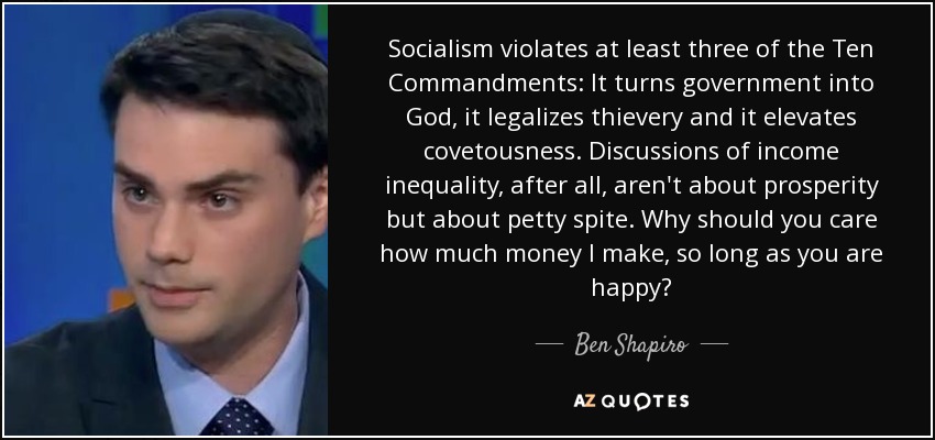 Socialism violates at least three of the Ten Commandments: It turns government into God, it legalizes thievery and it elevates covetousness. Discussions of income inequality, after all, aren't about prosperity but about petty spite. Why should you care how much money I make, so long as you are happy? - Ben Shapiro
