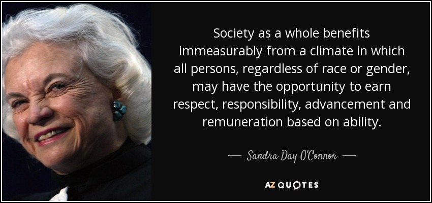 Society as a whole benefits immeasurably from a climate in which all persons, regardless of race or gender, may have the opportunity to earn respect, responsibility, advancement and remuneration based on ability. - Sandra Day O'Connor