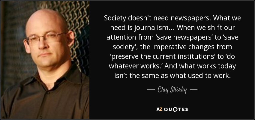 Society doesn't need newspapers. What we need is journalism... When we shift our attention from ‘save newspapers’ to ‘save society’, the imperative changes from ‘preserve the current institutions’ to ‘do whatever works.’ And what works today isn’t the same as what used to work. - Clay Shirky