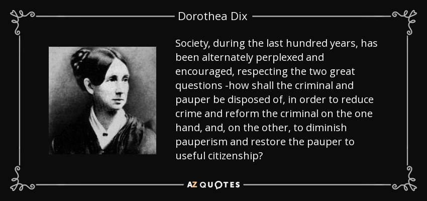 Society, during the last hundred years, has been alternately perplexed and encouraged, respecting the two great questions -how shall the criminal and pauper be disposed of, in order to reduce crime and reform the criminal on the one hand, and, on the other, to diminish pauperism and restore the pauper to useful citizenship? - Dorothea Dix
