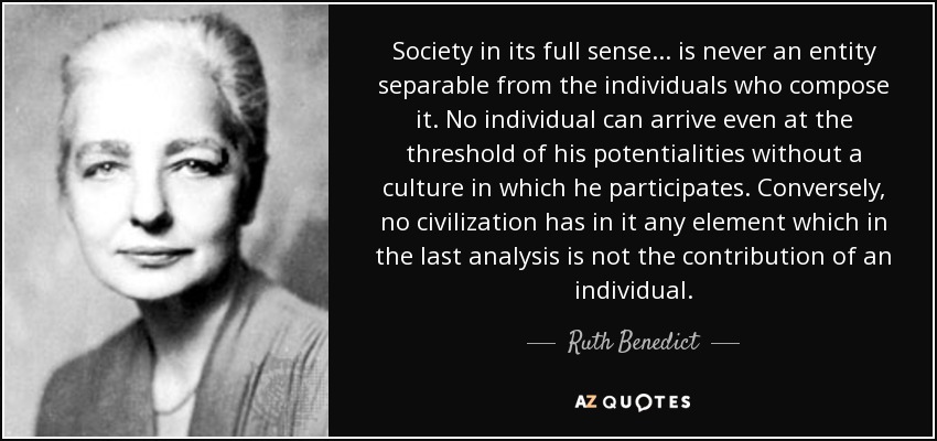 Society in its full sense ... is never an entity separable from the individuals who compose it. No individual can arrive even at the threshold of his potentialities without a culture in which he participates. Conversely, no civilization has in it any element which in the last analysis is not the contribution of an individual. - Ruth Benedict