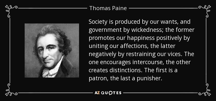 Society is produced by our wants, and government by wickedness; the former promotes our happiness positively by uniting our affections, the latter negatively by restraining our vices. The one encourages intercourse, the other creates distinctions. The first is a patron, the last a punisher. - Thomas Paine