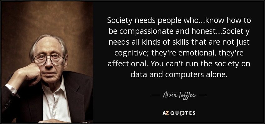 Society needs people who...know how to be compassionate and honest...Societ y needs all kinds of skills that are not just cognitive; they're emotional, they're affectional. You can't run the society on data and computers alone. - Alvin Toffler