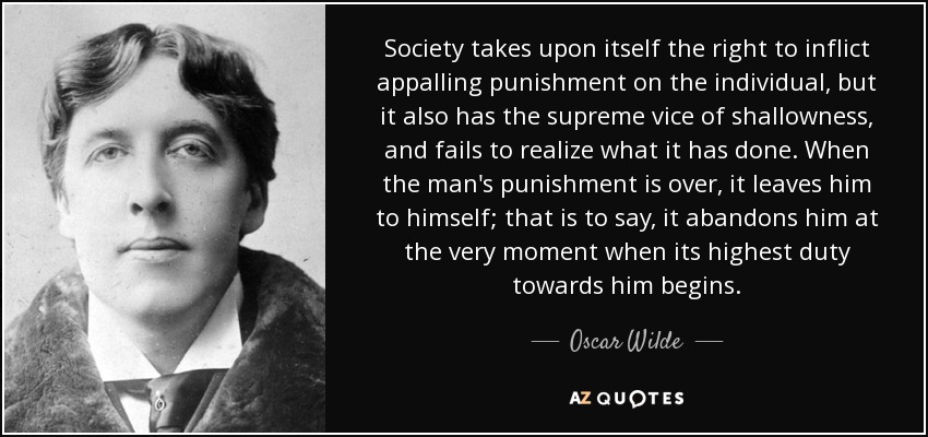 Society takes upon itself the right to inflict appalling punishment on the individual, but it also has the supreme vice of shallowness, and fails to realize what it has done. When the man's punishment is over, it leaves him to himself; that is to say, it abandons him at the very moment when its highest duty towards him begins. - Oscar Wilde