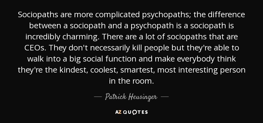 Sociopaths are more complicated psychopaths; the difference between a sociopath and a psychopath is a sociopath is incredibly charming. There are a lot of sociopaths that are CEOs. They don't necessarily kill people but they're able to walk into a big social function and make everybody think they're the kindest, coolest, smartest, most interesting person in the room. - Patrick Heusinger