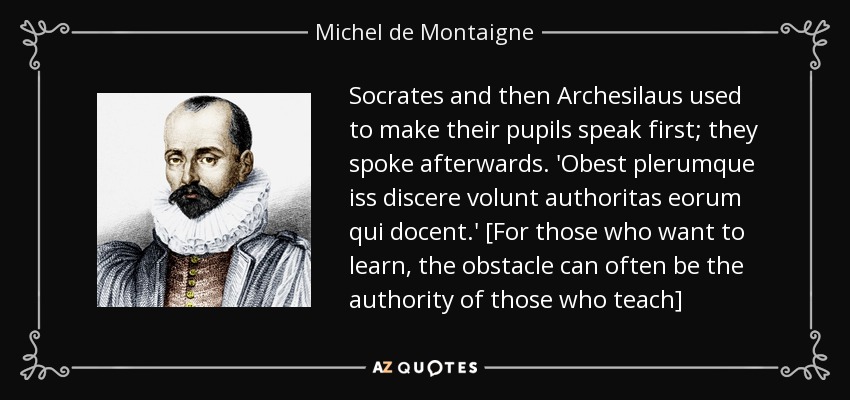 Socrates and then Archesilaus used to make their pupils speak first; they spoke afterwards. 'Obest plerumque iss discere volunt authoritas eorum qui docent.' [For those who want to learn, the obstacle can often be the authority of those who teach] - Michel de Montaigne