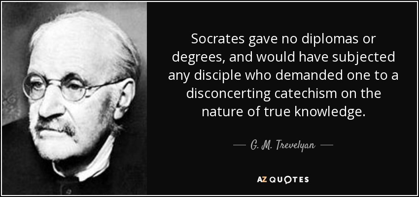 Socrates gave no diplomas or degrees, and would have subjected any disciple who demanded one to a disconcerting catechism on the nature of true knowledge. - G. M. Trevelyan