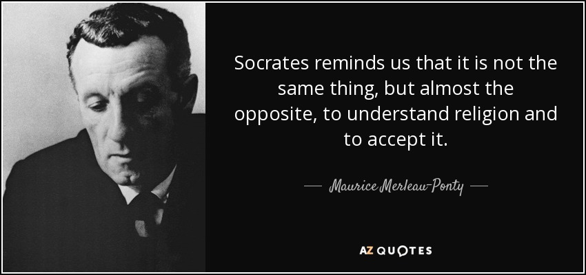 Socrates reminds us that it is not the same thing, but almost the opposite, to understand religion and to accept it. - Maurice Merleau-Ponty
