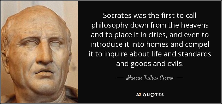 Socrates was the first to call philosophy down from the heavens and to place it in cities, and even to introduce it into homes and compel it to inquire about life and standards and goods and evils. - Marcus Tullius Cicero