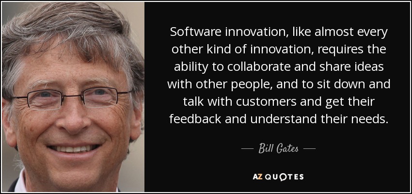 Software innovation, like almost every other kind of innovation, requires the ability to collaborate and share ideas with other people, and to sit down and talk with customers and get their feedback and understand their needs. - Bill Gates