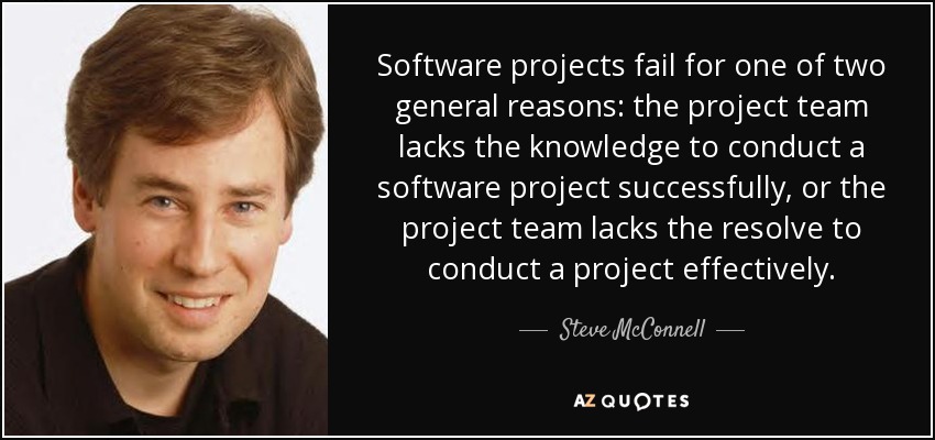 Software projects fail for one of two general reasons: the project team lacks the knowledge to conduct a software project successfully, or the project team lacks the resolve to conduct a project effectively. - Steve McConnell