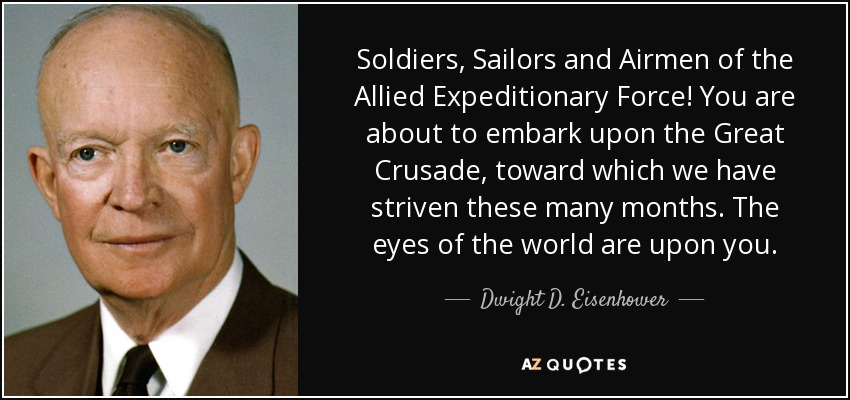 Soldiers, Sailors and Airmen of the Allied Expeditionary Force! You are about to embark upon the Great Crusade, toward which we have striven these many months. The eyes of the world are upon you. - Dwight D. Eisenhower