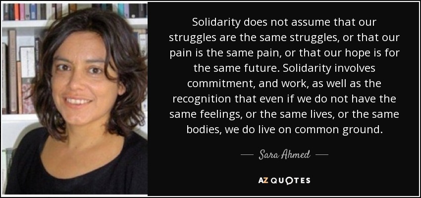 Solidarity does not assume that our struggles are the same struggles, or that our pain is the same pain, or that our hope is for the same future. Solidarity involves commitment, and work, as well as the recognition that even if we do not have the same feelings, or the same lives, or the same bodies, we do live on common ground. - Sara Ahmed