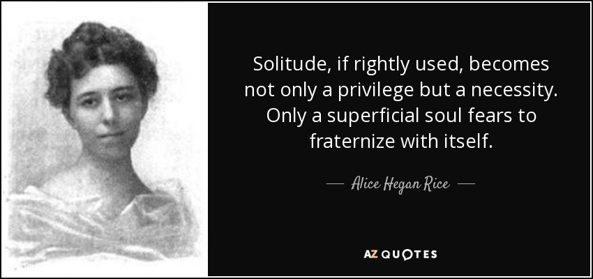 Solitude, if rightly used, becomes not only a privilege but a necessity. Only a superficial soul fears to fraternize with itself. - Alice Hegan Rice