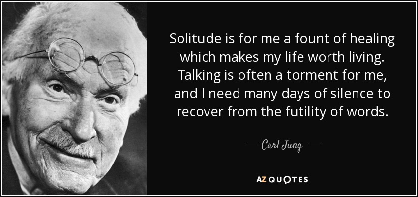 Solitude is for me a fount of healing which makes my life worth living. Talking is often a torment for me, and I need many days of silence to recover from the futility of words. - Carl Jung