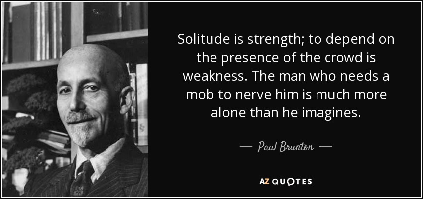 Solitude is strength; to depend on the presence of the crowd is weakness. The man who needs a mob to nerve him is much more alone than he imagines. - Paul Brunton