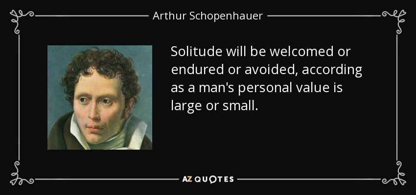 Solitude will be welcomed or endured or avoided, according as a man's personal value is large or small. - Arthur Schopenhauer